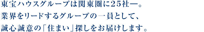 東宝ハウスグループは関東圏に23社―。業界をリードするグループの一員として、誠心誠意の「住まい」探しをお届けします。